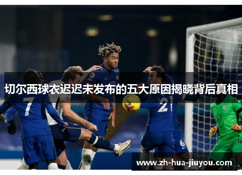 切尔西球衣迟迟未发布的五大原因揭晓背后真相