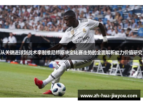 从关键进球到战术牵制维尼修斯决定比赛走势的全面解析能力价值研究