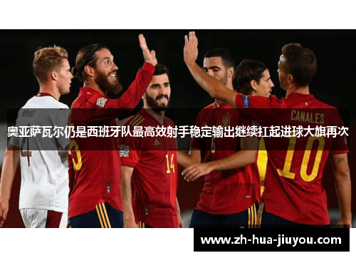 奥亚萨瓦尔仍是西班牙队最高效射手稳定输出继续扛起进球大旗再次